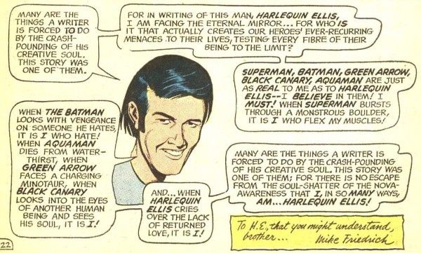 One panel from JLA #89. The disembodied head of Friedrich smiles at us and says the following across multiple speech balloons:

Freidrich: "Many are the things a writer is forced to do by the crash-pounding of his creative soul. This story was one of them."
Friedrich: "For in writing of this man, Harlequin Ellis, I am facing the eternal mirror...for who is it that actually creates our heroes' ever-recurring menaces to their lives, testing ever fibre of their being to the limi?"
Friedrich: "Superman, Batman, Green Arrow, Black Canary, Aquaman are just as real to me as to Harlequin Ellis - I believe in them! I must! When Superman bursts through a monstrous boulder, it is I who flex my muscles!"
Friedrich: "When the Batman looks with vengeance on someone he hates, it is I who hate! When Aquaman dies from water-thirst, when Green Arrow faces a charging minotaur, when Black Canary looks into the eyes of another human being and sees his soul, it is I!"
Friedrich: "And...when Harlequin Ellis cries over the lack of returned love, it is I!"
Friedrich: "Many are the things a writer is forced to do by the crash-pounding of his creative soul. This story was one of them; for there is no escape from the soul-shatter of the nova-awareness that I, in so many ways, am...Harlequin Ellis!"

In the bottom right-hand corner is the following dedication: "To H.E., that you might understand, brother... Mike Friedrich"