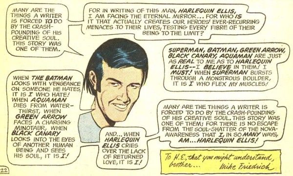 One panel from JLA #89. The disembodied head of Friedrich smiles at us and says the following across multiple speech balloons:
Freidrich: "Many are the things a writer is forced to do by the crash-pounding of his creative soul. This story was one of them."
Friedrich: "For in writing of this man, Harlequin Ellis, I am facing the eternal mirror...for who is it that actually creates our heroes' ever-recurring menaces to their lives, testing ever fibre of their being to the limi?"
Friedrich: "Superman, Batman, Green Arrow, Black Canary, Aquaman are just as real to me as to Harlequin Ellis - I believe in them! I must! When Superman bursts through a monstrous boulder, it is I who flex my muscles!"
Friedrich: "When the Batman looks with vengeance on someone he hates, it is I who hate! When Aquaman dies from water-thirst, when Green Arrow faces a charging minotaur, when Black Canary looks into the eyes of another human being and sees his soul, it is I!"
Friedrich: "And...when Harlequin Ellis cries over the lack of returned love, it is I!"
Friedrich: "Many are the things a writer is forced to do by the crash-pounding of his creative soul. This story was one of them; for there is no escape from the soul-shatter of the nova-awareness that I, in so many ways, am...Harlequin Ellis!"
In the bottom right-hand corner is the following dedication: "To H.E., that you might understand, brother... Mike Friedrich"