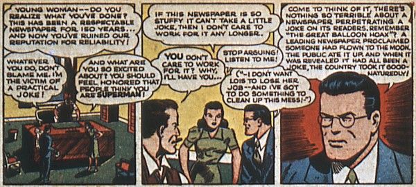 Three panels from Superman #20.
Panel 1: Perry's office. Perry is standing behind his desk and Clark and Lois are in front of it.
Perry: Young woman - do you realize what you've done? This has been a respectable newspaper for 150 years...and now you've ruined our reputation for reliability!
Clark: Whatever you do, don't blame me. I'm the victim of a practical joke!
Lois: And what are you so excited about? You should feel honored that people think you are Superman!
Panel 2: All three continue to argue.
Lois: If this newspaper is so stuffy it can't take a little joke, then I don't care to work for it any longer.
Perry: You don't care to work for it? Why, I'll have you...
Clark: Stop arguing! Listen to me!
Clark (thinking): I don't want Lois to lose her job...and I've got to do something to clean up this mess!
Panel 3: A closeup of Clark.
Clark: Come to think of it, there's nothing so terrible about a newspaper perpetrating a joke on its readers. Remember "The Great Balloon Hoax?" A leading newspaper proclaimed someone had flown to the moon. The public ate it up, and when it was revealed it had all been a joke, the country took it good-naturedly!