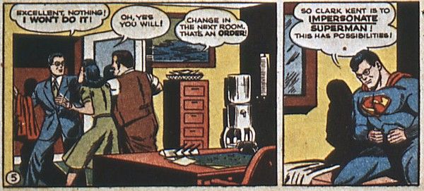 Two panels from Superman #20.
Panel 1: Lois and Perry push Clark, who is holding a Superman costume, through an open door.
Clark: Excellent, nothing! I won't do it!
Lois: Oh, yes you will!
Perry: Change in the next room. That's an order!
Panel 2: Clark has changed into the Superman costume, but is still wearing his glasses.
Clark: So Clark Kent is to impersonate Superman! This has possibilities!