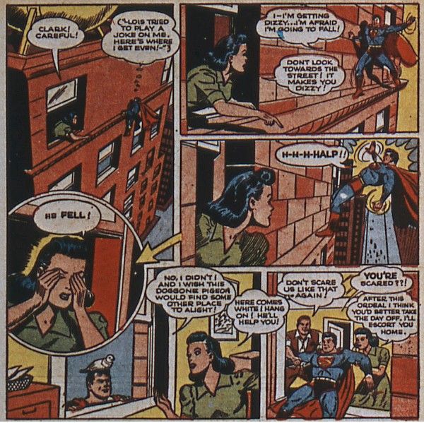 Six panels from Superman #20.
Panel 1: An outside view of the Daily Planet building. Lois leans out of a window on the top floor (the 7th), while Clark clings to the window ledge a bit further along the building.
Lois: Clark! Careful!
Clark (thinking): Lois tried to play a joke on me. Here's where I get even!
Panel 2: Clark stands on the ledge unsteadily while Lois points down.
Clark: I - I'm getting dizzy...I'm afraid I'm going to fall!
Lois: Don't look towards the street! It makes you dizzy!
Panel 3: Clark teeters backwards precariously.
Clark: H-H-H-HALP!!
Panel 4: A closeup of Lois covering her eyes.
Lois: He fell!
Panel 5: A view from inside the office. Clark pops up at the window with a pigeon on his head.
Clark: No, I didn't! And I wish this doggone pigeon would find some other place to alight!
Lois: Here comes White! Hang on! He'll help you!
Panel 6: Perry and Lois help Clark inside.
Perry: Don't scare us like that again!
Clark: YOU'RE scared??!
Lois: After this ordeal, I think you'd better take the day off. I'll escort you home.