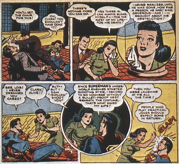 Six panels from Superman #20.
Panel 1: A security guard punches out the gangster while Lois cradles a prone Clark, in his glasses and the Superman costume.
Guard: You'll get the chair for this!
Lois: Oh, Clark! You shouldn't have done it!
Panel 2: Perry comforts a crying Lois.
Perry: There's nothing more you can do.
Lois: Yes there is. I can always blame myself - for the rest of my life - for his death!
Panel 3: A closeup of Lois crying.
Lois: I never realized, until he was gone, how fine a person he was! Kind, generous - and I - I brought about his destruction!
Panel 4: Clark sits up, smiling, to Lois's shock.
Clark: Gee, Lois! I never dreamed you cared!
Lois: Clark! Alive!!
Panel 5: Clark explains.
Lois: But - but I saw "Ironjaw" shoot you!
Clark: Since Superman's underworld enemies started shooting at me, I decided to go nowhere without a bullet-proof vest beneath the costume. That's what saved my life!
Panel 6: Lois slaps Clark.
Lois: Then you were laughing at me all the time!
Clark: People who play practical jokes should expect some in return.