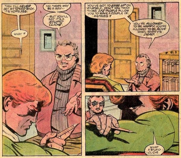 Three panels from Secret Origins Annual #2, all set in Dr. Slade's office. Panel 1: Wally looks unhappily at a pencil in his hand. Wally: Then I'll never get my speed back. It's hopeless. Dr. Slade: No. There may be a way - but you'll say it's a stupid cliche. Wally: What? Panel 2: Dr. Slade: You've got to ease up on yourself. Don't you think all those 172 people allow you to make a couple of mistakes? You're allowed to be happy. You're allowed to be alive when Barry's dead. Panel 3: Wally rests his head on his arms, looking even more unhappy. His speech balloon is tiny and at the bottom of the panel, implying that he's pausing and then speaking in a small or unconfident voice. Wally: What a stupid cliche.