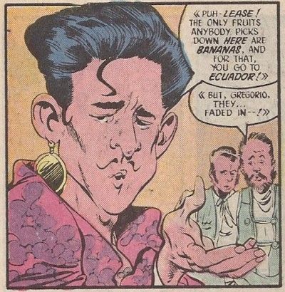 One panel from Millennium #2. Gregorio is in the foreground, with two other men in the background. There are angle brackets around their speech to indicate that they are speaking in Spanish.

Gregorio: Puh-lease! The only fruits anybody picks down here are bananas. And for that, you go to Ecuador!
Man #1: But, Gregorio, they...faded in!