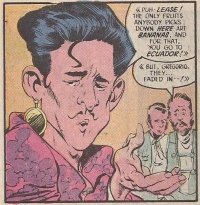 One panel from Millennium #2. Gregorio is in the foreground, with two other men in the background. There are angle brackets around their speech to indicate that they are speaking in Spanish. Gregorio: Puh-lease! The only fruits anybody picks down here are bananas. And for that, you go to Ecuador!
Man #1: But, Gregorio, they...faded in!