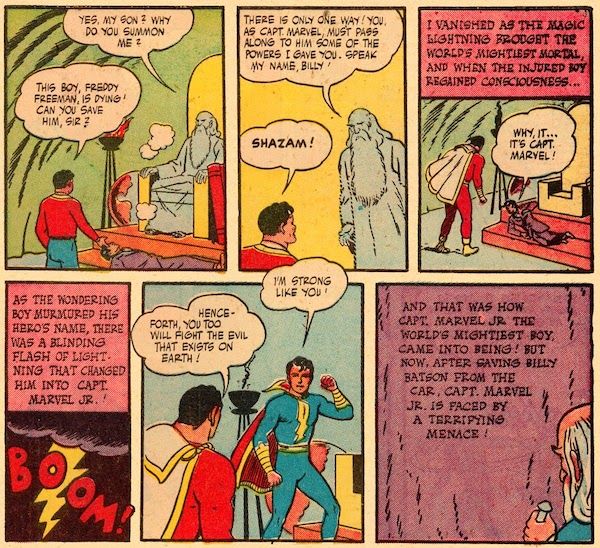 Six panels from Marvel Family #1.

Panel 1: Billy stands before the ghostly Shazam, who is seated on his throne. Freddy lies unconscious between them.

Shazam: Yes, my son? Why do you summon me?
Billy: This boy, Freddy Freeman, is dying! Can you save him, sir?

Panel 2: Shazam stands.

Shazam: There is only one way! You, as Capt. Marvel, must pass along to him some of the powers I gave you. Speak my name, Billy!
Billy: Shazam!

Panel 3: Captain Marvel stands over Freddy, who is awake and propping himself up. Shazam is gone.

Shazam's Narration: I vanished as the magic lightning brought the World's Mightiest Mortal, and when the injured boy regained consciousness...

Freddy: Why, it...it's Capt. Marvel!

Panel 4: A bolt of lightning cracks against a dark sky, with a "BOOM!" sound effect.

Shazam's Narration: As the wondering boy murmured his hero's name, there was a blinding flash of lightning that changed him into Capt. Marvel Jr.!

Panel 5: Freddy stands, looking like a teenage Captain Marvel in a blue costume.

Captain Marvel, Jr.: I'm strong like you!
Captain Marvel: Henceforth, you too will fight the evil that exists on Earth!

Panel 6: Shazam carves the following words on the mountain: "And that was how Capt. Marvel Jr. the world's mightiest boy, came into being! But now, after saving Billy Batson from the car, Capt. Marvel Jr. is faced by a terrifying menace!