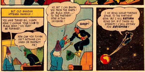 Three panels from Marvel Family #1.
Panel 1: Shazam appears before Black Adam, who is sitting on a throne. There's a pyramid in the distance.
Narration Box: But old Shazam appears angrily!
Shazam: You have turned evil, Mighty Adam! I change your name to Black Adam! You must be punished!
Adam: How can you punish me? Nothing can harm or destroy me!
Panel 2: Shazam points and Adam levitates, looking surprised.
Shazam: No, but I can banish you from the Earth! Go, Black Adam...to the farthest star in this universe!
Adam: Gasp!
Panel 3: Adam is shot into space toward the reader, with the planet Earth tiny in the distance.
Adam: I am being hurled through space, to the farthest star! But I will return some day, if it takes all eternity! I will return for revenge!