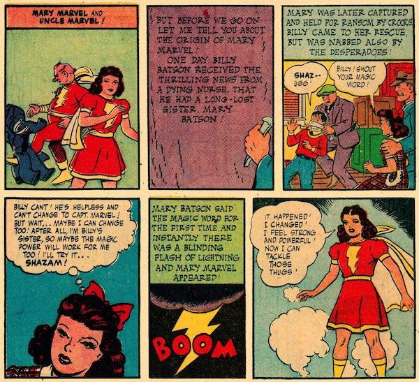 Six panels from Marvel Family #1.

Panel 1: Mary Marvel stands in the foreground in costume, while in the background, Uncle Marvel, also in costume, kicks his outer clothing away.

Narration Box: Mary Marvel and Uncle Marvel!

Panel 2: Shazam carves the following onto the mountain: "But before we go on let me tell you about the origin of Mary Marvel! One day Billy Batson received the thrilling news from a dying nurse, that he had a long-lost sister, Mary Batson!"

Panel 3: A man grabs Billy, muffling him with a gag. A second man holds on to Mary. Both children are struggling.

Shazam's Narration: Mary was later captured and held for ransom by crooks. Billy came to her rescue, but was nabbed also by the desperadoes!
Billy: Shaz-ugg!
Mary: Billy! Shout your magic word!

Panel 4: A closeup on Mary.

Mary (thinking): Billy can't! He's helpless and can't change to Capt. Marvel! But wait...maybe I can change too! After all, I'm Billy's sister, so maybe the magic power will work for me too! I'll try it...shazam!

Panel 5: A closeup of lightning with a "Boom" sound effect.

Shazam's Narration: Mary Batson said the magic word for the first time and instantly there was a blinding flash of lightning and Mary Marvel appeared!

Panel 6: Mary stands in costume.

Mary Marvel: It happened! I changed! I feel strong and powerful! Now I can tackle those thugs!