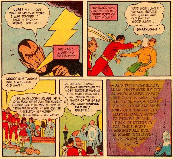 Five panels from Marvel Family #1.
Panel 1: Lightning flashes down at an alarmed Black Adam.
Adam: Ulps! No, I didn't mean to say that word! I was tricked! I take it back - gulp, too late!
Narration Box: The magic lightning blasts down!
Panel 2: Captain Marvel punches a transformed Teth-Adam in the face while Uncle Marvel watches.
Narration Box: And Black Adam changes to his other form of Teth-Adam!
Captain Marvel: Good work, Uncle! And now, before this blackguard can say the word again...
Teth-Adam: Shaz-uggg!
Panel 3: The Marvels and Shazam look down at Teth-Adam, who is now a withered corpse on the floor.
Captain Marvel: Look! He's turning into a withered old man!
Shazam: Yes, my children! You see, he is over 5000 years old! The moment he changed back to his mortal form of Teth-Adam, he aged! He will only be a skeleton in a moment! Black Adam is destroyed!
Panel 4: Shazam stands and addresses the Marvels.
Shazam: My deepest thanks! You have destroyed my most terrible mistake! I am glad I have left my powers in the hands of the great and good Marvel Family! Farewell!
Panel 5: Shazam carves this conclusion on the mountain: "And thus was Black Adam destroyed by the mighty Marvel family! But that is only one of their many great deeds! There are many more chapters of the Marvel family story to record on the Rock of Eternity, for their fight against all evil is waged tirelessly and unceasingly!"