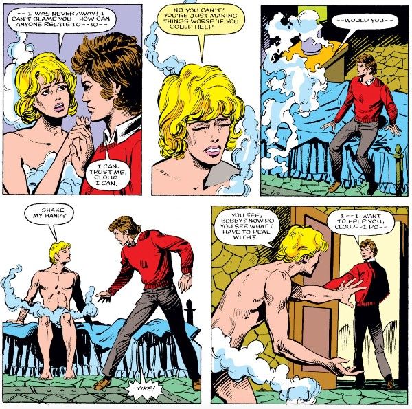 Five panels from Defenders #138. Cloud and Bobby are sitting on a bed.
Panel 1: Cloud and Bobby hold hands awkwardly. Cloud is in their mostly naked female form and Bobby is fully dressed in civilian clothes.
Cloud: - I was never away! I can't blame you - how can anyone relate to - to - 
Bobby: I can. Trust me, Cloud. I can.
Panel 2: A closeup on Cloud as they cry.
Cloud: No you can't! You're just making things worse! If you could help - 
Panel 3: Cloud dissolves into mist, startling Bobby.
Cloud: - would you - 
Panel 4: Cloud reforms, now in their male form, still mostly naked. Bobby jumps to his feet in alarm.
Cloud: - shake my hand?
Bobby: Yike!
Panel 5: Cloud stands up, reaching out a hand imploringly, as Bobby walks out the door.
Cloud: You see, Bobby? Now do you see what I have to deal with?
Bobby: I - I want to help you, Cloud - I do - 