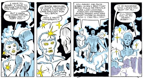 Four panels from Defenders #150. Cloud and Bobby are standing in the void of space. Cloud is in their nebula form, white and transparent and full of stars, with mist around them. Bobby is in his ice form. The nebula and ice forms look very similar.
Panel 1: Cloud, in their female form, touches Bobby's arm.
Cloud: I have to, Bobby. I have to become the star I was meant to be. But I know you cared for me, Bobby. And it hurt you - 
Panel 2: Cloud shifts to male.
Cloud: - since, because of what I thought I was, I couldn't care enough for you back. Now I know differently.
Panel 3: Cloud splits into two, male and female. They speak the next lines simultaneously.
Cloud: You asked me once, Bobby, when I said that being male or female was like looking through different sunglasses, who was behind those glasses. Now I can tell you:
Panel 4: 
Female Cloud: It is someone who loves you best of all.
Male Clous: I'll keep you in my heart, Bobby - 