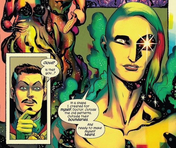 Two panels from Defenders #4 (2021 series).
Panel 1: A closeup of Doctor Strange, looking startled.
Strange: Cloud? Is that you?
Panel 2: Cloud is shown in an androgynous form. Their hair is rainbow, with a dramatic undercut on one side; their skin is golden, with stars and planets in the parts of them that are cast in shadow. One of their eyes is a gleaming star; the other iris is rainbow. There is a rainbow mist around them. They look content.
Cloud: In a shape I created for myself, Doctor. Outside the old patterns. Outside their boundaries. And ready to make myself heard.