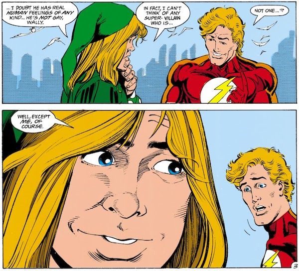 Two panels from The Flash #53, featuring Piper and Wally in closeup, talking.

Panel 1: Piper rubs his chin thoughtfully.

Piper: ...I doubt he has real human feelings of any kind...he's not gay, Wally. In fact, I can't think of any super-villain who is...
Wally: Not one...?

Panel 2: Wally looks shocked.

Piper: Well, except me, of course.