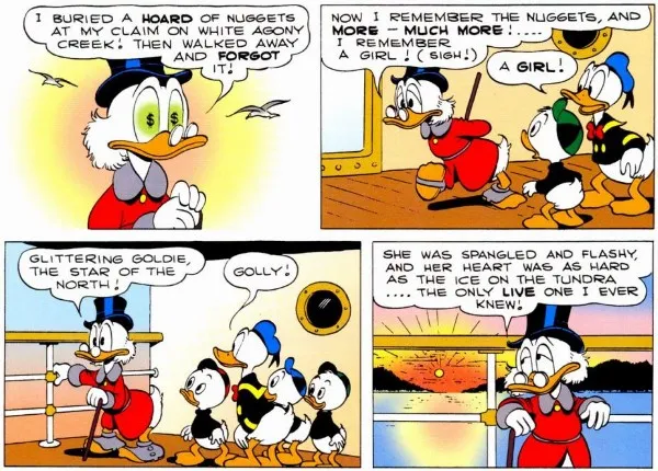 Four panels from "Back to the Klondike." They are all set on the deck of a boat.
Panel 1: Closeup on Scrooge, with dollar signs in his eyes.
Scrooge: I buried a hoard of nuggets at my claim on White Agony Creek! Then walked away and forgot it!
Panel 2: Scrooge walks along the deck, looking sad, while Donald and Louie stare at him.
Scrooge: Now I remember the nuggets, and more - much more! ...I remember a girl! (Sigh!)
Donald: A girl!
Panel 3: Scrooge stares into the distance. Donald and the Nephews watch him.
Scrooge: Glittering Goldie, the Star of the North!
Donald: Golly!
Panel 4: Scrooge leans against the ship's railing his expression dreamy, the sun setting dramatically behind him.
Scrooge: She was spangled and flashy, and her heart was as hard as the ice on the tundra...the only live one I ever knew!