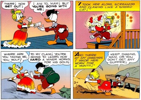 Four panels from "Back to the Klondike."

Panel 1: A young Goldie, dressed in the same glamorous outfit as before, hands a piece of paper to a young Scrooge, who is wearing a coonskin cap and patched clothes. They both look furious.

Goldie: There! Now get out!
Scrooge: I aim to, mam! But you're going with me!

Panel 2: Scrooge hoists Goldie over his shoulder and carries her down the stairs. Goldie is flailing wildly and clearly cursing up a storm, justing by all the little stars flying from her mouth.

Narration Box: I took her along, screaming and clawing like a singed cat!

Panel 3: Scrooge pushes Goldie along over a rocky landscape. The town is distant and tiny below them.

Goldie: Where are you taking me, you wolf?
Scrooge: To my claim! You're going to learn how hard a miner works for his gold!

Panel 4: Goldie, her finery now in tatters, digs in the ground with a pickaxe. Scrooge shovels dirt into a gold sluice (a chute to filter gold out of dirt).

Narration Box: And there at my diggings I made her work for a month!
Scrooge: Keep digging, mam, or you don't get any supper!