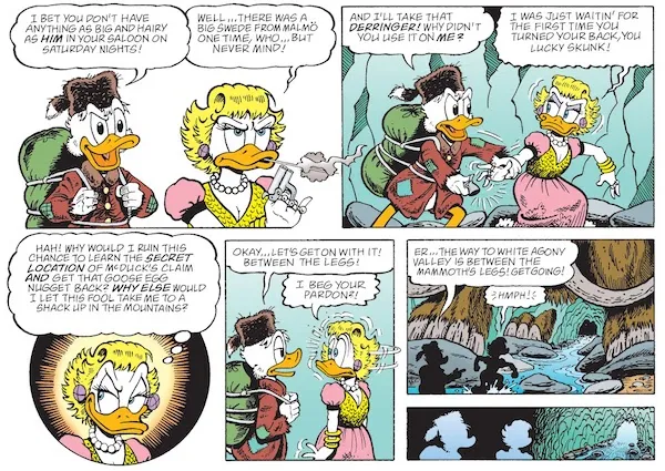Six panels from "Hearts of the Yukon." They take place in a frozen cave with a stream flowing through it.
Panel 1: Scrooge looks amused as a sullen Goldie blows smoke off the barrel of her gun.
Scrooge: I bet you don't have anything as big and hairy as him in your saloon on Saturday nights!
Goldie: Well...there was a big Swede from Malmo one time, who...but never mind!
Panel 2: Scrooge grabs the gun from Goldie.
Scrooge: And I'll take that Derringer! Why didn't you use it on me?
Goldie (thinking): I was just waitin' for the first time you turned your back, you lucky skunk!
Panel 3: A closeup on Goldie, a scheming smile on her face.
Goldie (thinking): Hah! Why would I ruin this chance to learn the secret location of McDuck's claim and get that goose egg nugget back? Why else would I let this fool take me to a shack up in the mountains?
Panel 4: Scrooge looks blase. Goldie does a double take at him.
Scrooge: Okay...let's get on with it! Between the legs!
Goldie: I beg your pardon?!
Panel 5: Scrooge points to the cave exit. Goldie stomps towards it.
Scrooge: Er...the way to White Agony Valley is between the mammoth's legs! Get going!
Goldie: Hmph!
Panel 6: Scrooge and Goldie make their way towards the exit.