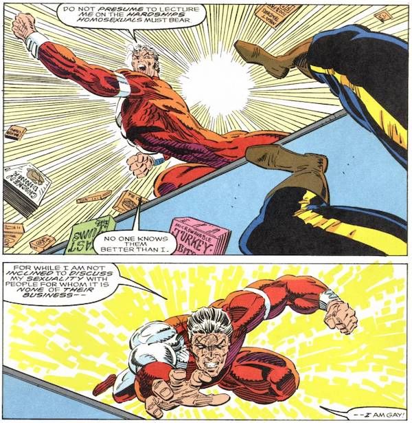 Two panels from Alpha Flight #106.

Panel 1: Jean-Paul punches Mapleleaf so hard Mapleleaf goes flying out of the panel, only his feet visible. They are in a convenience store and food is scattered everywhere by the blow.

Jean-Paul: Do not presume to lecture me on the hardships homosexuals must bear. No one knows them better than I.

Panel 2: Jean-Paul leaps forward.

Jean-Paul: For while I am not inclined to discuss my sexuality with people for whom it is none of their business - I am gay!