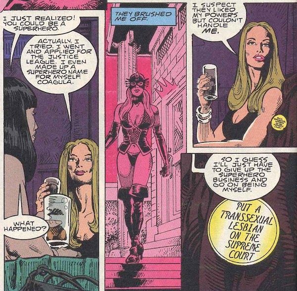 Four panels from Doom Patrol #70. Kate is in a bar with another woman, drinking beer.
Panel 1: 
Friend: I just realized! You could be a superhero.
Kate: Actually, I tried. I went and applied for the Justice League. I even made up a superhero name for myself. Coagula.
Friend: What happened?
Panel 2: In a flashback, Kate walks away from an imposing building looking irritated. She is wearing a bustier, panties, leather gloves and boots, and a mask.
Kate's Narration: They brushed me off.
Panel 3: Back in the bar in the present day.
Kate: I suspect they liked my powers but couldn't handle me.
Panel 4: A closeup of the button on Kate's coat, which is draped over her chair. The button says "Put a transsexual lesbian on the Supreme Court."
Kate: So I guess I'll just have to give up the superhero business and go on being myself.