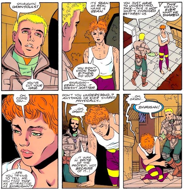 Six panels from Legion of Super-Heroes #31. Jan and Shvaughn stand in a futuristic building wearing futuristic clothing. Jan is a blond man. Shvaughn is drawn to look androgynous and has red hair that is messily cut short. She is sweating heavily.  Panel 1:   Jan: Shvaughn! Damnsouls! You've cut your hair.  Panel 2:   Shvaughn: It's Sean. My real name is Sean. You didn't know that either, did you? Jan: Shvaughn - Sean - look, it doesn't matter.  Panel 3: Jan approaches Shvaughn, hands held out beseechingly. Shvaughn wraps her arms around herself.  Jan: You just have to understand. This - this is not what's changed between us. This wasn't ever what we shared.  Panel 4: A closeup of Shvaughn.  Shvaughn: Oh, come on...are you trying to tell me you find this as attractive as Shvaughn?  Panel 5: Shvaughn leans forward over a table to support herself.  Jan: Don't you understand...? Anything we ever shared physically... Shvaughn: ...Oh, damn... Jan: ...it was in spite of the Profem, not because of it...!  Panel 6: Shvaughn doubles over on the floor in pain.  Shvaughn: ...oh, damn... Jan: Shvaughn!