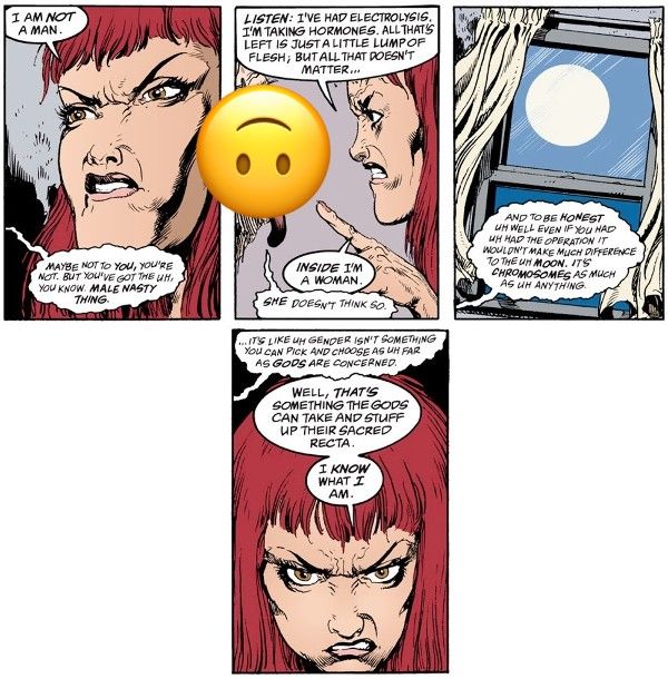 Four panels from A Game of You. Wanda is angrily talking to a disembodied face (George, obscured by an upside down smiley face emoji because the images are pretty gross).  Panel 1:   Wanda: I am not a man. George: Maybe not to you, you're not. But you've got the uh, you know. Male nasty thing.  Panel 2: Wanda points angrily at George.  Wanda: Listen: I've had electrolysis. I'm taking hormones. All that's left is just a little lump of flesh, but all that doesn't matter...inside I'm a woman. George: She doesn't think so.  Panel 3: A shot of the moon through the window.  George: And to be honest uh well even if you had uh had the operation it wouldn't make much difference to the uh moon. It's chromosomes as much as uh anything.  Panel 4: A closeup of Wanda's angry expression.  George: ...It's like uh gender isn't something you can pick and choose as uh far as gods are concerned. Wanda: Well, that's something the gods can take and stuff up their sacred recta. I know what I am.