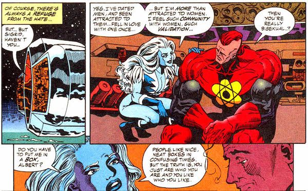 Three panels from Justice League America #111. Sigrid and Nuklon are on a spaceship.
Panel 1: An external shot of the ship.
Narration Box: Of course, there's always a refuge from the hate...
Nuklon: But...but Sigrid, haven't you...
Panel 2: Sigrid squats next to a seated Nuklon, their hand on his shoulder.
Sigrid: Yes, I've dated men, and been attracted to them...fell in love with one once...but I'm more than attracted to women. I feel such community with women, such validation...
Nuklon: Then you're really bisexual...?
Panel 3:
Sigrid: Do you have to put me in a box, Albert? People like nice, neat boxes in confusing times. But the truth is, you just are who you are and you like who you like.