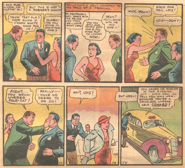 Six panels from Action Comics #1.
Panel 1: A gangster in a green suit interrupts Lois and Clark, who are dancing.
Gangster: I said run along, I'm cuttin' in!
Clark: But this is not a robber's dance!
Ganger: Tryin' t'get flip? Move quick if y'know what's good for ya!
Lois: Clark! Are you going to stand for his?
Panel 2: Lois puts her hands on her hips.
Narration Box: Reluctantly, Kent adheres to his role of a weakling.
Clark: Be reasonable, Lois. Dance with the fellow and then we'll leave right away!
Lois: You can stay and dance with him if you wish but I'm leaving now!
Gangster: Yeah? You'll dance with me and like it!
Panel 3: Lois slaps the gangster.
Gangster: Why, you - !
Clark (thinking): Good for you, Lois!
Clark: Lois - don't!
Panel 4: The gangster shoves his hand in Clark's face.
Gangster: Fight...you weak-livered pole-cat!
Clark: Really - I have no desire to do so!
Panel 5: Lois storms off with her hat, coat, and purse. Clark pursues her.
Clark: Wait, Lois!
Panel 6: Outside, Lois has gotten into a cab. Clark pleads with her through the window.
Clark: But Lois - !
Lois: You asked me earlier in the evening why I avoid you. I'll tell you why now: because you're a spineless, unbearable coward!