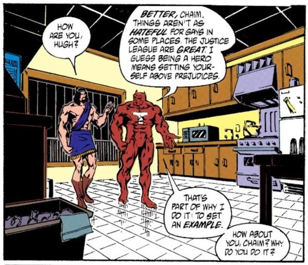 One panel from Justice League Quarterly #8. Hugh, whose fur is now brown, is in a kitchen with Seraph (Chaim), a man in a biblical-ish toga.
Chaim: How are you, Hugh?
Hugh: Better, Chaim. Things aren't as hateful for gays in some places. The Justice League are great. I guess being a hero means setting yourself above prejudices. That's part of why I do it: to set an example. What about you, Chaim? Why do you do it?