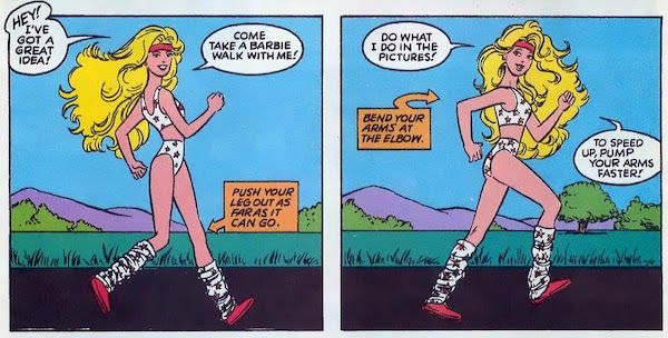 Two panels from Barbie #1. Barbie is walking energetically, wearing a white sports bra and very short shorts with red stars on them and matching leg warmers. Her poses are exaggerated to help the reader follow her movements.

Panel 1:

Barbie: Hey! I've got a great idea! Come take a Barbie Walk with me!
Narration Box (pointing at Barbie's knee): Push your leg out as far as it can go.

Panel 2: 

Barbie: Do what I do in the pictures! To speed up, pump your arms faster!
Narration Box (pointing at Barbie's elbow): Bend your arms at the elbow.
