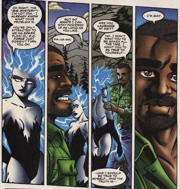 Four panels from Superboy and the Ravers. Sparx and Hero are having a conversation outside at night, with a mountain in the background. Sparx is powered up. Hero is wearing civilian clothes.

Panel 1: Sparx looks unhappy.

Sparx: Oh right. The "big mystery"! I'm not dim - I already know what your problem is. You're only attracted to me as Sparx. Plain ol' D.C. Force just doesn't turn you one.

Panel 2: Hero laughs.

Sparx: But so what? I can stay powered up as long as you like?
Hero: Ha-ha-ha!

Panel 3: Hero puts his hands on Sparx's shoulders.

Sparx: Are you laughing at me??
Hero: No. I don't want you to be Sparx all the time. I want you to be true to yourself - like I should be true to myself...and the truth is - 

Panel 4: A closeup on Hero.

Hero: - I'm gay.