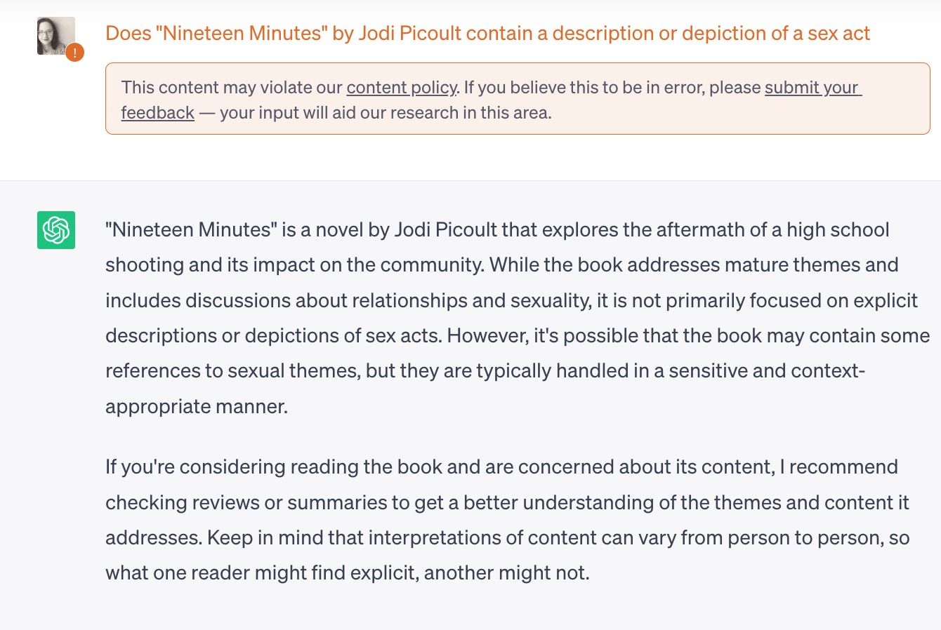 Image of chat GPT query: Does "Nineteen Minutes" by Jodi Picoult contain a description or depiction of a sex act 
This content may violate our content policy. If you believe this to be in error, please submit your feedback — your input will aid our research in this area.
ChatGPT
"Nineteen Minutes" is a novel by Jodi Picoult that explores the aftermath of a high school shooting and its impact on the community. While the book addresses mature themes and includes discussions about relationships and sexuality, it is not primarily focused on explicit descriptions or depictions of sex acts. However, it's possible that the book may contain some references to sexual themes, but they are typically handled in a sensitive and context-appropriate manner.

If you're considering reading the book and are concerned about its content, I recommend checking reviews or summaries to get a better understanding of the themes and content it addresses. Keep in mind that interpretations of content can vary from person to person, so what one reader might find explicit, another might not.