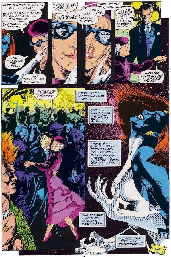 A page from Marvel Fanfare #40, taking place in a nightclub. Destiny is an older woman in dark glasses and a purple dress and hat.
Panel 1: Destiny brings Mystique's hand to her cheek.
Destiny: Wheels within celestial wheels, Raven. By saving Rogue today, we may condemn her tomorrow. By condemning Storm...we may doom the X-Men...and thereby save the world.
Panel 2: A closeup of Destiny. Mystique's face is reflected in the right lens of her glasses.
Mystique: Worse fates. Worse outcomes. Can you tell for sure?
Panel 3: Now a white man with a mustache is reflected in the left lens of Destiny's glasses.
Destiny: Nothing is certain...until it happens.
Mystique: Then let the future...
Panel 4: Mystique, now the man seen in Destiny's glasses and wearing a suit, stands and takes Destiny's hand.
Mystique: ...take care of itself. For the present, my love...Raven Darkholme and Iren Adler...
Panel 5: The couple begins to dance.
Mystique: ...have more important concerns.
Panel 6: Mystique, in her natural form, throws her head back with a vicious smile on her face and her hands curved into claws.
Mystique's Narration Boxes: We're both hunters, Storm and I. But she hunts - and fights - solely to survive. Whereas my goal's always been to win. Challenging me is like dueling the devil. No quarter asked, and less given. And tonight - despite Destiny's misgivings - I feel that I've won everything!