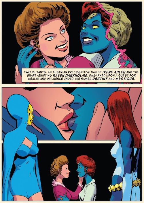 Three panels from History of the Marvel Universe #2.
Panel 1: Mystique embraces Destiny from behind. They are both wearing late Victorian/early Edwardian clothes and hairstyles, and Destiny is clearly young. Mystique is transforming from a blonde woman into her true form. They are both smiling.
Narration Box: Two mutants, an Austrian precognitive named Irene Adler and the shape-shifting Raven Darkholme, embarked upon a quest for wealth and influence under the names Destiny and Mystique.
Panel 2: A closeup of the two women kissing. 
Panel 3: A wider shot of them gazing into each other's eyes. Framing panels 2 and 3 are figures of Destiny and Mystique gazing back at their past selves. They are both wearing their typical costumes: Mystique's white dress and gloves, and Destiny's blue bathing suit and hooded cape and gold face mask.