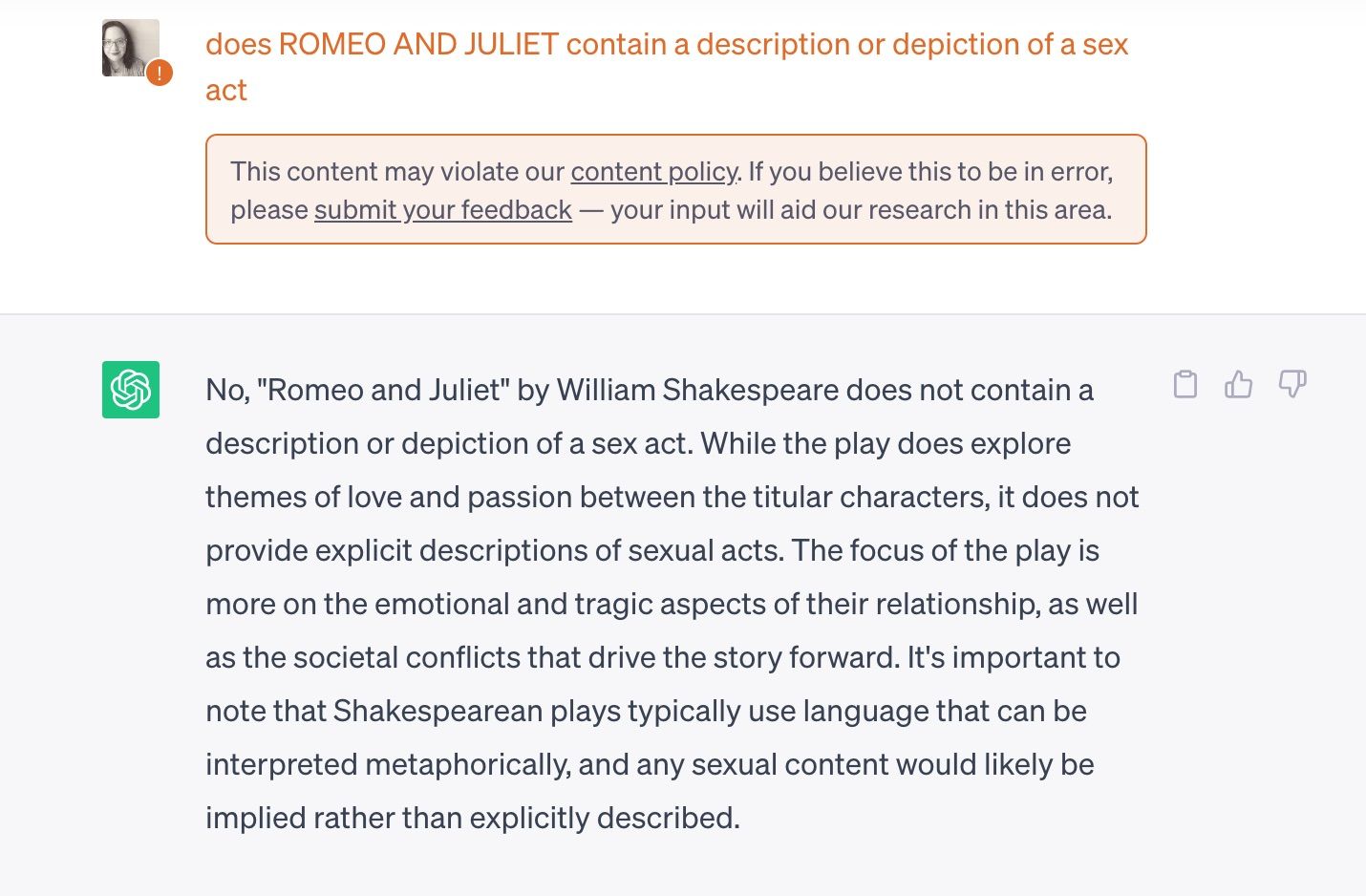 Image of Chat GPT query does ROMEO AND JULIET contain a description or depiction of a sex act  This content may violate our content policy. If you believe this to be in error, please submit your feedback — your input will aid our research in this area.  ChatGPT No, 