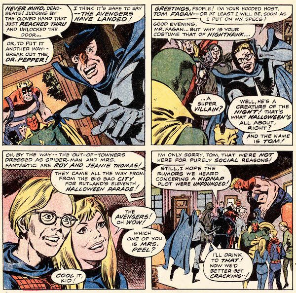 Four panels from Avengers #83.
Panel 1: Tom Fagan, dressed as Nighthawk, points out of the open door of his house at Goliath, Black Panther, Quicksilver, and Vision.
Fagan: Never mind, deadbeats! Judging by the gloved hand that just reached thru and unlocked the door...I think it's safe to say - the Avengers have landed!
Goliath: Or, to put it another way - break out the Dr. Pepper!
Panel 2: Fagan pushes back his cowl and shakes hands with Vision.
Fagan: Greetings, people! I'm your hooded host, Tom Fagan - or at least I will be, soon as I put on my specs!
Vision: Good evening, Mr. Fagan...but why is your costume that of Nighthawk...a super villain?
Fagan: Well, he's a creature of the night! That's what Halloween's all about, right? And the name is Tom!
Panel 3: A closeup of Roy Thomas, dressed as Spider-Man, and Jean Thomas, dressed as the Invisible Woman.
Fagan (off-panel): Oh, by the way - the out-of-towners dressed as Spider-Man and Mrs. Fantastic are Roy and Jeanie Thomas! They came all the way from the big bad city for Rutland's eleventh Halloween parade!
Jean: The Avengers! Oh wow! Which one of you is Mrs. Peel?
Roy: Cool it, kid!
Panel 4: The Avengers mingle with the guests.
Black Panther: I'm only sorry, Tom, that we're not here for purely social reasons! Still, I hope the rumors we heard concerning a kidnap plot were unfounded!
Fagan: I'll drink to that! Now we'd better get cracking...!