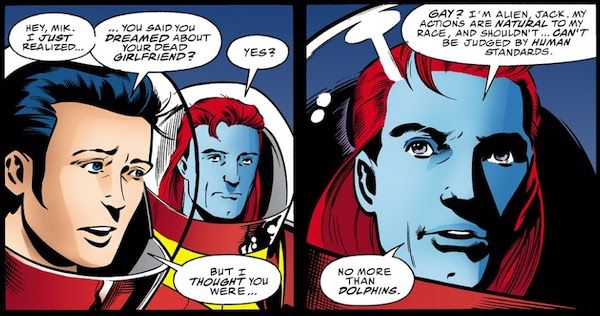 Two panels of Starman #48. Jack and Mikaal are wearing spacesuits with bubble helmets.
Panel 1:
Jack: Hey, Mik. I just realized...you said you dreamed about your dead girlfriend?
Mikaal: Yes?
Jack: But I thought you were...
Panel 2:
Mikaal: Gay? I'm an alien, Jack. My actions are natural to my people and shouldn't...can't be judged by human standards. No more than dolphins.