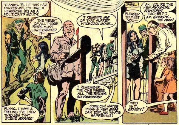 Three panels from Green Lantern #83.

Panel 1: GL and GA, in costume, and Dinah, in civilian clothes, are standing on a lawn. GA has one foot on a fallen tree branch.

GA: Thanks, Pal! If this had conked me, I'd have a headache as big as a politician's mouth!
Dinah: The weight of all those birds must have cracked it - 
GL: Funny...I have a feeling I've lived through that scene before!

Panel 2: In the background of the panel, the trio walks into the school. In the foreground, a mailman drawn to look like Alfred Hitchcock opens the mailbox.

Dinah: It reminds me of that Alfred Hitchcock movie...
GA: I remember...the one where all the birdies go crackers!
GL: Come on! Maybe Dinah's new boss can explain what's happening!

Panel 3: Grandy opens the door, Sybil behind him. On the other side of the door, we can see Dinah and GA.

Narration Box: Then...
Dinah: Pleased to meet you - 
Grandy: Ah...you're the new physical education teacher? I am Grandy...the cook!
Sybil: Who is it, Grandy?