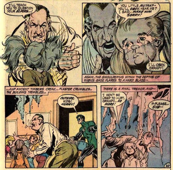 Four panels from Green Lantern #83.
Panel 1: Grandy slaps Sybil across the face.
Grandy: I'll teach you to question your elders...!
Panel 2: Grandy looms over Sybil's shoulder, yelling at her. Her eyes light up with her power as tears stream down her cheeks.
Grandy: You little mutant - you'll obey, hear me? I said...make him sorry!
Sybil: I'll obey, Grandy!
Narration Box: Again, the smouldering within the depths of Sybil's gaze flares to a hard blaze - 
Panel 3: Grandy looks up in alarm as the ceiling starts to crumble. GL ushers the children out the door.
Narration Box: ...and ancient timbers creak...plaster crumbles...the building trembles...
GL: Outside, kids! hurry!
Panel 4: The ceiling collapse grows more imminent directly above Grandy and Sybil. Grandy looks terrified; Sybil, determined.
Narration Box: There is a final tremor, and - 
Sybil: I won't be used to hurt, Grandy...no more!
Grandy: P-please...Syb--