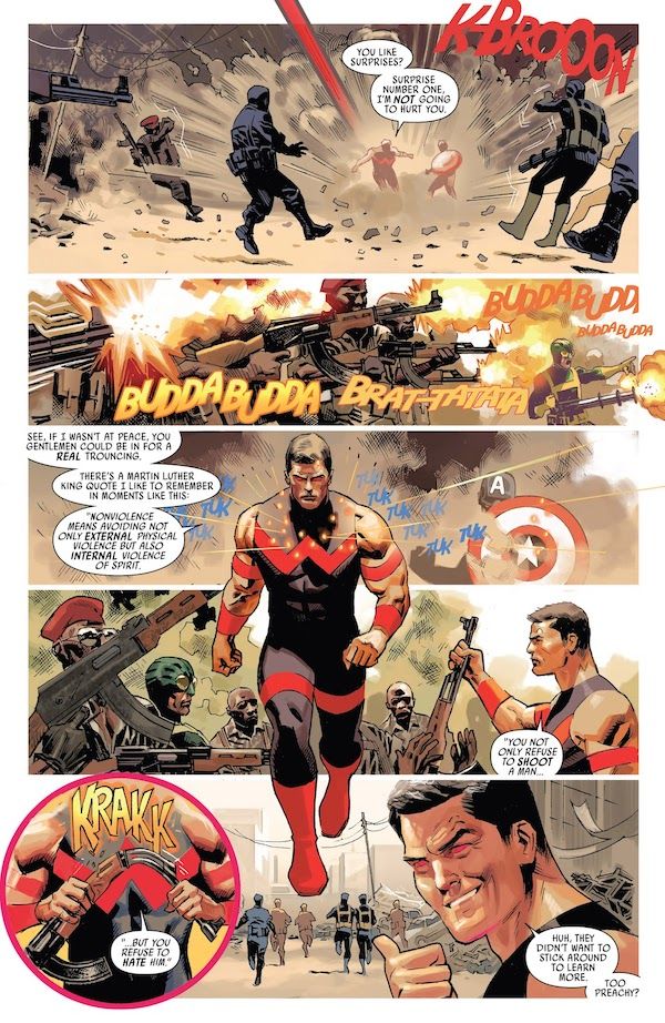 One page from Uncanny Avengers #9.

Panel 1: Simon lands with an explosive K-BROOON in the middle of a battle scene, the impact knocking opposing soldiers back.

Simon: You like surprises? Surprise number one, I'm not going to hurt you.

Panel 2: The soldiers fire their guns.

Panel 3: Simon walks forward, bullets bouncing off of him. Behind him, Captain America holds his shield up defensively.

Simon: See, if I wasn't at peace, you gentlemen could be in for a real trouncing. There's a Martin Luther King quote I like to remember in moments like this. "Nonviolence means avoiding not only external physical violence but also internal violence of spirit."

Panel 4: Simon takes a rifle away from a soldier.

Simon: "You not only refuse to shoot a man..."

Panel 5: A closeup of Simon's hands bending the rifle in half.

Simon: "...but you refuse to hate him."

Panel 6: The soldiers run away. Simon turns to grin in the direction of the reader, jerking a thumb at the retreating soldiers.

Simon: Huh, they didn't want to stick around to learn more. Too preachy?