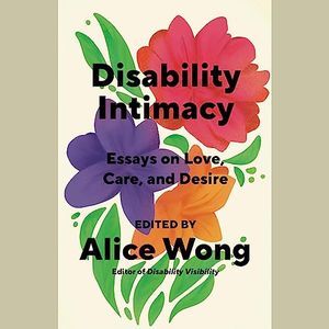 a graphic of the cover of Disability Intimacy: Essays on Love, Care, and Desire edited by Alice Wong