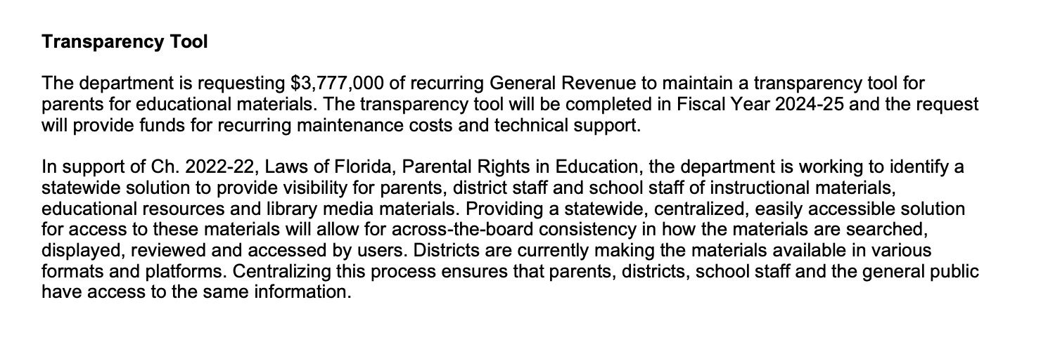 Text from the proposed Florida 2025-2026 budget that reads "Transparency Tool
The department is requesting $3,777,000 of recurring General Revenue to maintain a transparency tool for
parents for educational materials. The transparency tool will be completed in Fiscal Year 2024-25 and the request
will provide funds for recurring maintenance costs and technical support.
In support of Ch. 2022-22, Laws of Florida, Parental Rights in Education, the department is working to identify a
statewide solution to provide visibility for parents, district staff and school staff of instructional materials,
educational resources and library media materials. Providing a statewide, centralized, easily accessible solution
for access to these materials will allow for across-the-board consistency in how the materials are searched,
displayed, reviewed and accessed by users. Districts are currently making the materials available in various
formats and platforms. Centralizing this process ensures that parents, districts, school staff and the general public
have access to the same information."