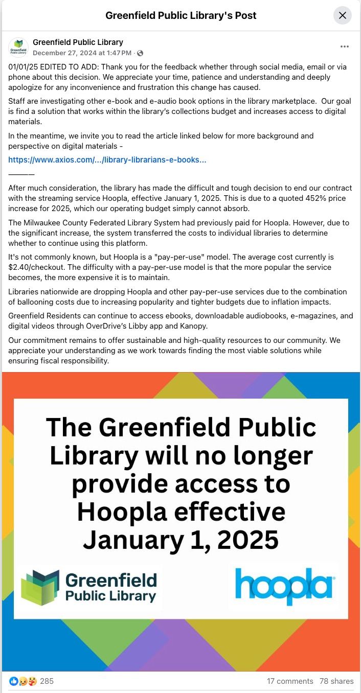 Image of a Facebook post from Greenfield Public Library. It reads: "01/01/25 EDITED TO ADD: Thank you for the feedback whether through social media, email or via phone about this decision. We appreciate your time, patience and understanding and deeply apologize for any inconvenience and frustration this change has caused. 
Staff are investigating other e-book and e-audio book options in the library marketplace.  Our goal is find a solution that works within the library’s collections budget and increases access to digital materials.
In the meantime, we invite you to read the article linked below for more background and perspective on digital materials -
https://www.axios.com/.../library-librarians-e-books... 
————
After much consideration, the library has made the difficult and tough decision to end our contract with the streaming service Hoopla, effective January 1, 2025. This is due to a quoted 452% price increase for 2025, which our operating budget simply cannot absorb.  
The Milwaukee County Federated Library System had previously paid for Hoopla. However, due to the significant increase, the system transferred the costs to individual libraries to determine whether to continue using this platform. 
It's not commonly known, but Hoopla is a "pay-per-use" model. The average cost currently is $2.40/checkout. The difficulty with a pay-per-use model is that the more popular the service becomes, the more expensive it is to maintain.  
Libraries nationwide are dropping Hoopla and other pay-per-use services due to the combination of ballooning costs due to increasing popularity and tighter budgets due to inflation impacts.
Greenfield Residents can continue to access ebooks, downloadable audiobooks, e-magazines, and digital videos through OverDrive’s Libby app and Kanopy.  
Our commitment remains to offer sustainable and high-quality resources to our community. We appreciate your understanding as we work towards finding the most viable solutions while ensuring fiscal responsibility."