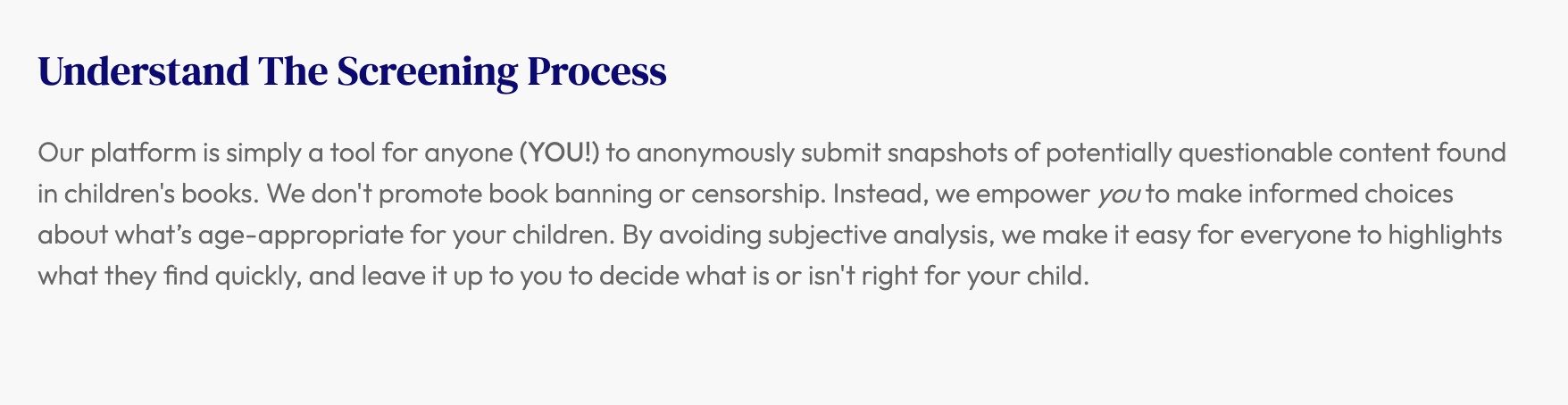 From the site's FAQ: "Understand The Screening Process
Our platform is simply a tool for anyone (YOU!) to anonymously submit snapshots of potentially questionable content found in children's books. We don't promote book banning or censorship. Instead, we empower you to make informed choices about what’s age-appropriate for your children. By avoiding subjective analysis, we make it easy for everyone to highlights what they find quickly, and leave it up to you to decide what is or isn't right for your child."