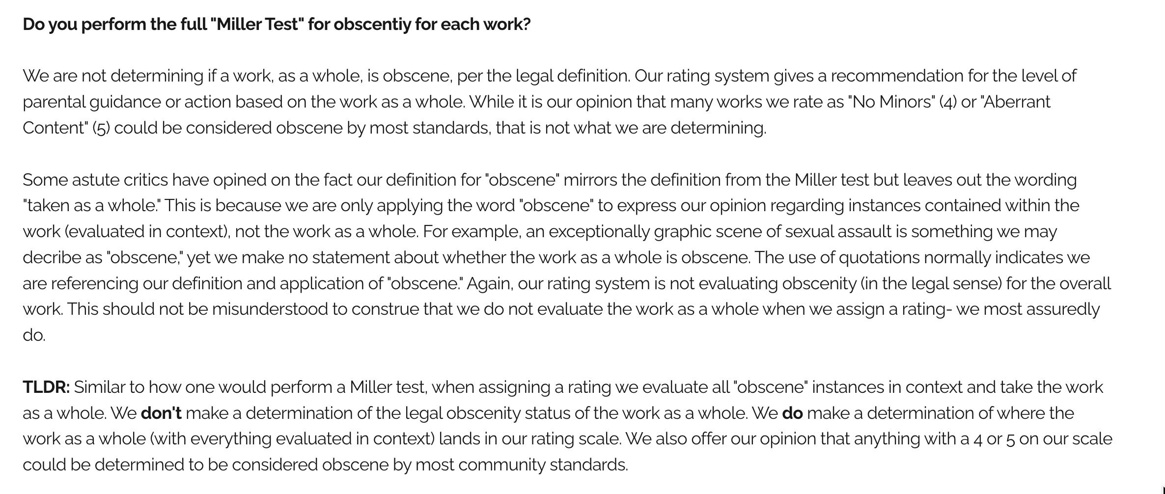 Text from the BookLooks FAQ page: "Do you perform the full "Miller Test" for obscentiy for each work?

We are not determining if a work, as a whole, is obscene, per the legal definition. Our rating system gives a recommendation for the level of parental guidance or action based on the work as a whole. While it is our opinion that many works we rate as "No Minors" (4) or "Aberrant Content" (5) could be considered obscene by most standards, that is not what we are determining.

Some astute critics have opined on the fact our definition for "obscene" mirrors the definition from the Miller test but leaves out the wording "taken as a whole." This is because we are only applying the word "obscene" to express our opinion regarding instances contained within the work (evaluated in context), not the work as a whole. For example, an exceptionally graphic scene of sexual assault is something we may decribe as "obscene," yet we make no statement about whether the work as a whole is obscene. The use of quotations normally indicates we are referencing our definition and application of "obscene." Again, our rating system is not evaluating obscenity (in the legal sense) for the overall work. This should not be misunderstood to construe that we do not evaluate the work as a whole when we assign a rating- we most assuredly do.

TLDR: Similar to how one would perform a Miller test, when assigning a rating we evaluate all "obscene" instances in context and take the work as a whole. We don't make a determination of the legal obscenity status of the work as a whole. We do make a determination of where the work as a whole (with everything evaluated in context) lands in our rating scale. We also offer our opinion that anything with a 4 or 5 on our scale could be determined to be considered obscene by most community standards."