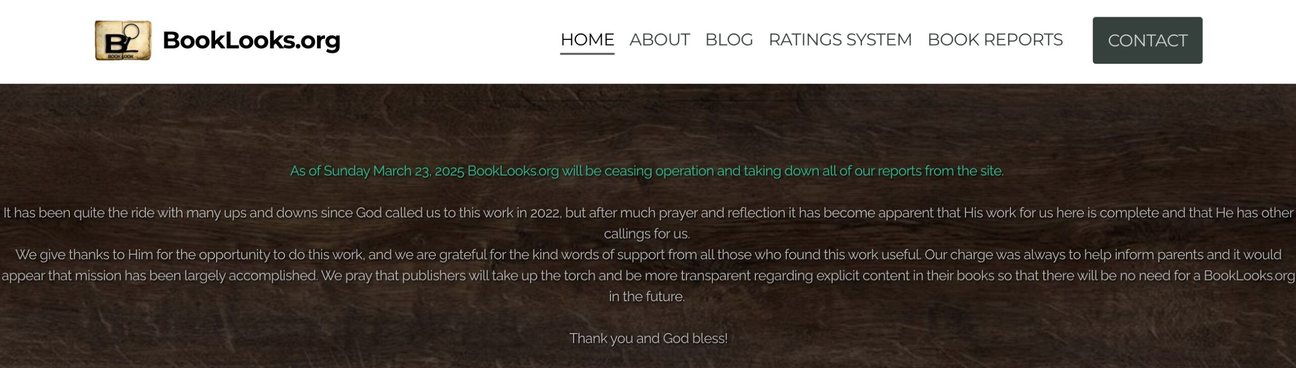 White text on black background that reads "As of Sunday March 23, 2025 BookLooks.org will be ceasing operation and taking down all of our reports from the site. 

It has been quite the ride with many ups and downs since God called us to this work in 2022, but after much prayer and reflection it has become apparent that His work for us here is complete and that He has other callings for us. 
We give thanks to Him for the opportunity to do this work, and we are grateful for the kind words of support from all those who found this work useful. Our charge was always to help inform parents and it would appear that mission has been largely accomplished. We pray that publishers will take up the torch and be more transparent regarding explicit content in their books so that there will be no need for a BookLooks.org in the future. 

Thank you and God bless!"