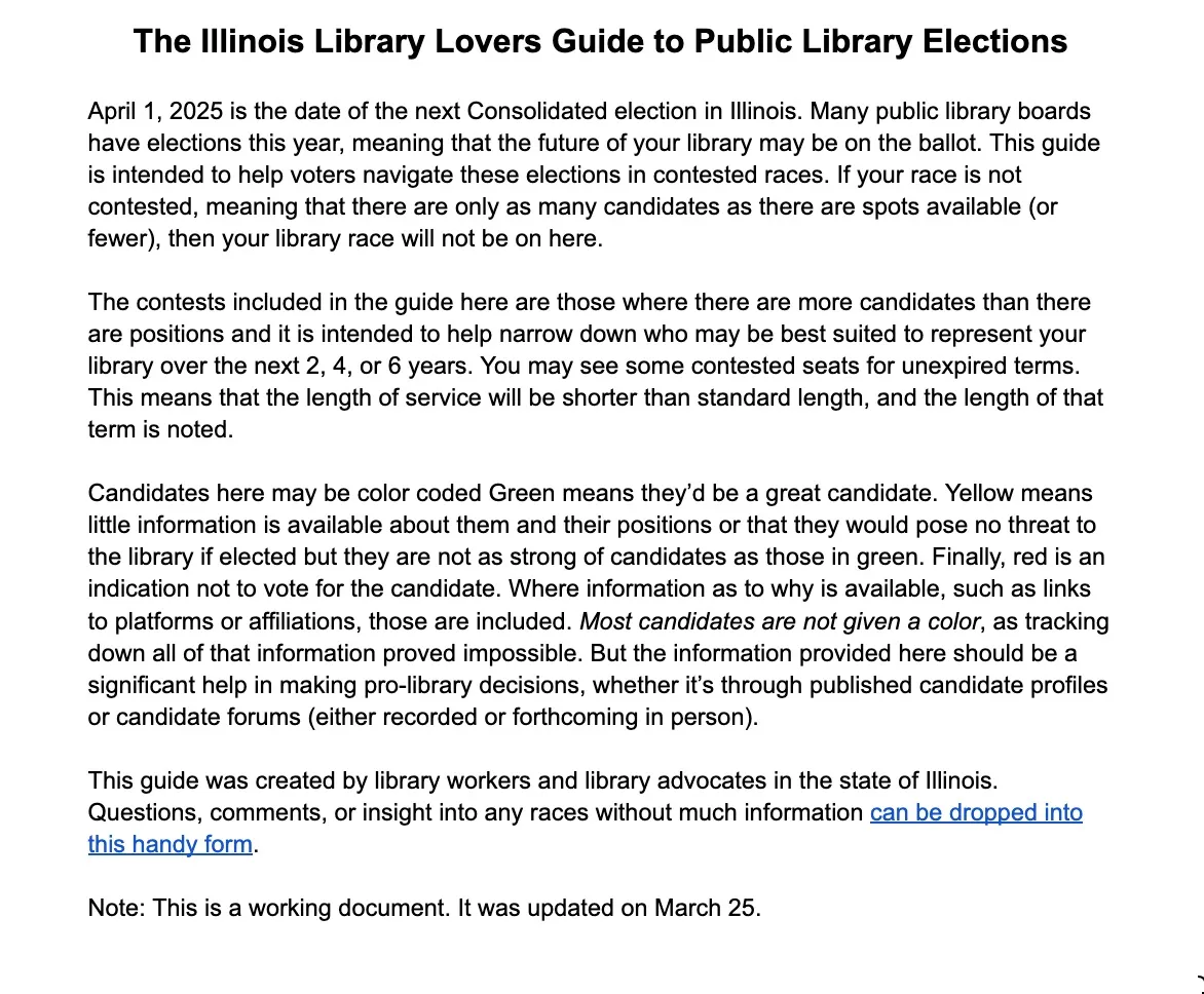 Image of the introduction to Kelly Jensen's illinois public library election voters guide. It reads as follows: "April 1, 2025 is the date of the next Consolidated election in Illinois. Many public library boards have elections this year, meaning that the future of your library may be on the ballot. This guide is intended to help voters navigate these elections in contested races. If your race is not contested, meaning that there are only as many candidates as there are spots available (or fewer), then your library race will not be on here. 

The contests included in the guide here are those where there are more candidates than there are positions and it is intended to help narrow down who may be best suited to represent your library over the next 2, 4, or 6 years. You may see some contested seats for unexpired terms. This means that the length of service will be shorter than standard length, and the length of that term is noted. 

Candidates here may be color coded Green means they’d be a great candidate. Yellow means little information is available about them and their positions or that they would pose no threat to the library if elected but they are not as strong of candidates as those in green. Finally, red is an indication not to vote for the candidate. Where information as to why is available, such as links to platforms or affiliations, those are included. Most candidates are not given a color, as tracking down all of that information proved impossible. But the information provided here should be a significant help in making pro-library decisions, whether it’s through published candidate profiles or candidate forums (either recorded or forthcoming in person). 

This guide was created by library workers and library advocates in the state of Illinois. Questions, comments, or insight into any races without much information can be dropped into this handy form. 

Note: This is a working document. It was updated on March 25."