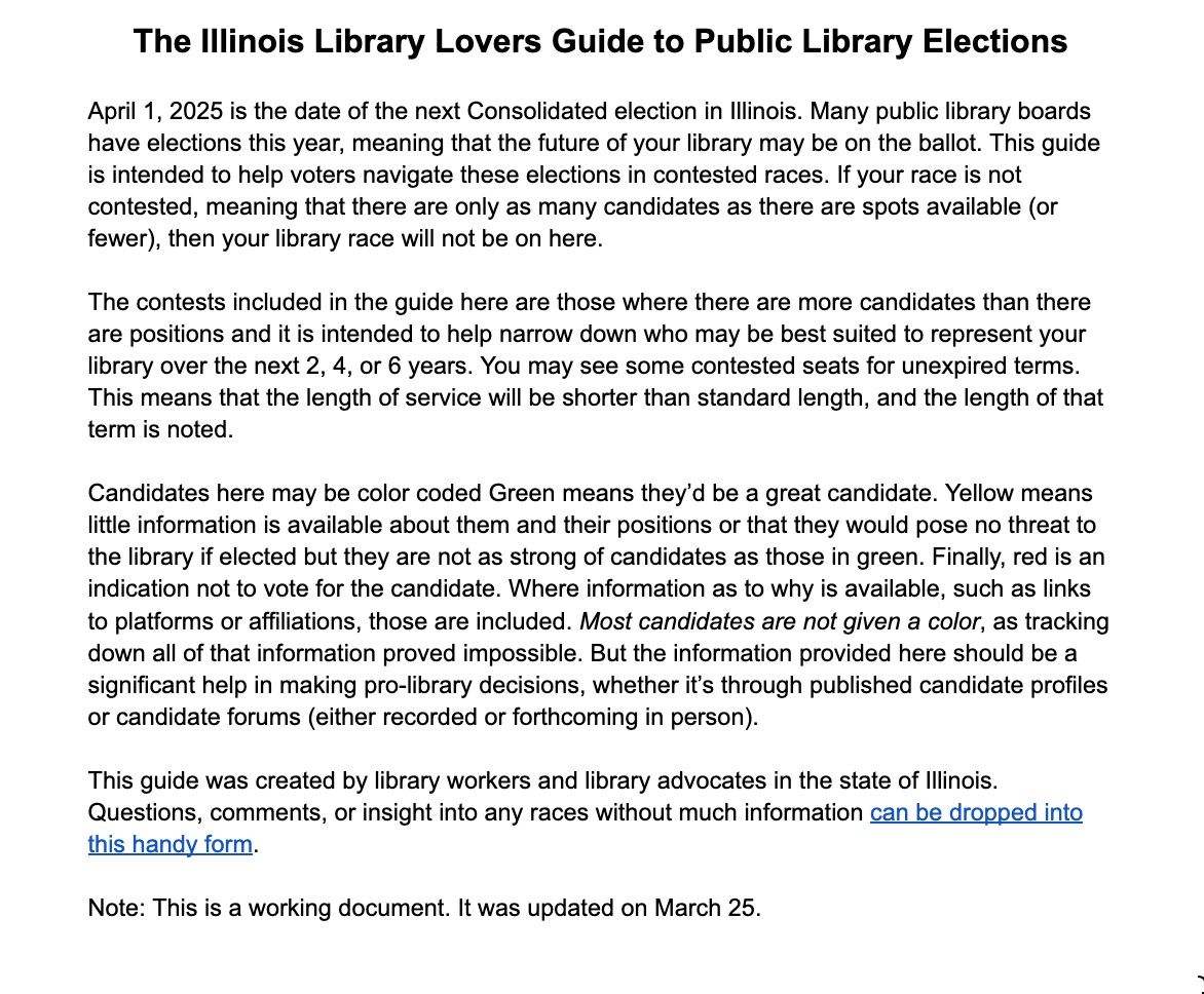 Image of the introduction to Kelly Jensen's illinois public library election voters guide. It reads as follows: "April 1, 2025 is the date of the next Consolidated election in Illinois. Many public library boards have elections this year, meaning that the future of your library may be on the ballot. This guide is intended to help voters navigate these elections in contested races. If your race is not contested, meaning that there are only as many candidates as there are spots available (or fewer), then your library race will not be on here. 
The contests included in the guide here are those where there are more candidates than there are positions and it is intended to help narrow down who may be best suited to represent your library over the next 2, 4, or 6 years. You may see some contested seats for unexpired terms. This means that the length of service will be shorter than standard length, and the length of that term is noted. 
Candidates here may be color coded Green means they’d be a great candidate. Yellow means little information is available about them and their positions or that they would pose no threat to the library if elected but they are not as strong of candidates as those in green. Finally, red is an indication not to vote for the candidate. Where information as to why is available, such as links to platforms or affiliations, those are included. Most candidates are not given a color, as tracking down all of that information proved impossible. But the information provided here should be a significant help in making pro-library decisions, whether it’s through published candidate profiles or candidate forums (either recorded or forthcoming in person). 
This guide was created by library workers and library advocates in the state of Illinois. Questions, comments, or insight into any races without much information can be dropped into this handy form. 
Note: This is a working document. It was updated on March 25."