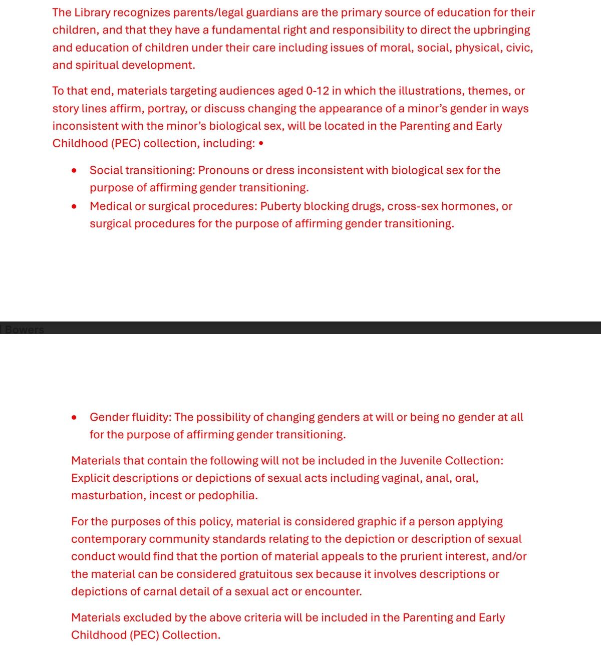 Screen shot of proposed York County Library policy. It reads as follows: "The Library recognizes parents/legal guardians are the primary source of education for their
children, and that they have a fundamental right and responsibility to direct the upbringing
and education of children under their care including issues of moral, social, physical, civic,
and spiritual development.
To that end, materials targeting audiences aged 0-12 in which the illustrations, themes, or
story lines affirm, portray, or discuss changing the appearance of a minor’s gender in ways
inconsistent with the minor’s biological sex, will be located in the Parenting and Early
Childhood (PEC) collection, including: •
• Social transitioning: Pronouns or dress inconsistent with biological sex for the
purpose of affirming gender transitioning.
• Medical or surgical procedures: Puberty blocking drugs, cross-sex hormones, or
surgical procedures for the purpose of affirming gender transitioning.
• Gender fluidity: The possibility of changing genders at will or being no gender at all
for the purpose of affirming gender transitioning.
Materials that contain the following will not be included in the Juvenile Collection:
Explicit descriptions or depictions of sexual acts including vaginal, anal, oral,
masturbation, incest or pedophilia.
For the purposes of this policy, material is considered graphic if a person applying
contemporary community standards relating to the depiction or description of sexual
conduct would find that the portion of material appeals to the prurient interest, and/or
the material can be considered gratuitous sex because it involves descriptions or
depictions of carnal detail of a sexual act or encounter.
Materials excluded by the above criteria will be included in the Parenting and Early
Childhood (PEC) Collection."