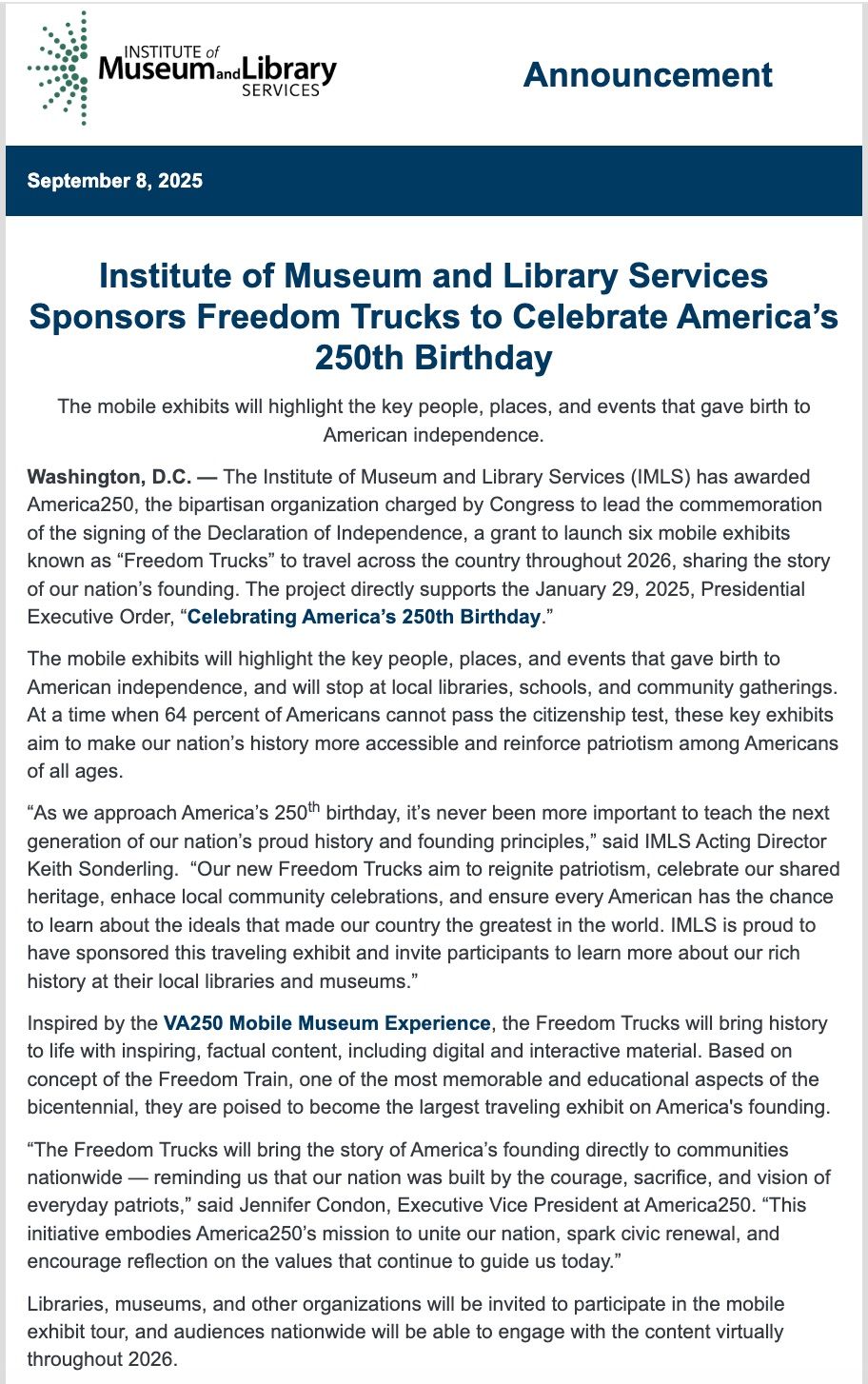 Screenshot of the announcement of Freedom Trucks as shared by the IMLS. It reads "Institute of Museum and Library Services Sponsors Freedom Trucks to Celebrate America’s 250th Birthday
The mobile exhibits will highlight the key people, places, and events that gave birth to American independence.
Washington, D.C. — The Institute of Museum and Library Services (IMLS) has awarded America250, the bipartisan organization charged by Congress to lead the commemoration of the signing of the Declaration of Independence, a grant to launch six mobile exhibits known as “Freedom Trucks” to travel across the country throughout 2026, sharing the story of our nation’s founding. The project directly supports the January 29, 2025, Presidential Executive Order, “Celebrating America’s 250th Birthday.”
The mobile exhibits will highlight the key people, places, and events that gave birth to American independence, and will stop at local libraries, schools, and community gatherings. At a time when 64 percent of Americans cannot pass the citizenship test, these key exhibits aim to make our nation’s history more accessible and reinforce patriotism among Americans of all ages.
“As we approach America’s 250th birthday, it’s never been more important to teach the next generation of our nation’s proud history and founding principles,” said IMLS Acting Director Keith Sonderling.  “Our new Freedom Trucks aim to reignite patriotism, celebrate our shared heritage, enhace local community celebrations, and ensure every American has the chance to learn about the ideals that made our country the greatest in the world. IMLS is proud to have sponsored this traveling exhibit and invite participants to learn more about our rich history at their local libraries and museums.”
Inspired by the VA250 Mobile Museum Experience, the Freedom Trucks will bring history to life with inspiring, factual content, including digital and interactive material. Based on concept of the Freedom Train, one of the most memorable and educational aspects of the bicentennial, they are poised to become the largest traveling exhibit on America's founding.
“The Freedom Trucks will bring the story of America’s founding directly to communities nationwide — reminding us that our nation was built by the courage, sacrifice, and vision of everyday patriots,” said Jennifer Condon, Executive Vice President at America250. “This initiative embodies America250’s mission to unite our nation, spark civic renewal, and encourage reflection on the values that continue to guide us today.”
Libraries, museums, and other organizations will be invited to participate in the mobile exhibit tour, and audiences nationwide will be able to engage with the content virtually throughout 2026."