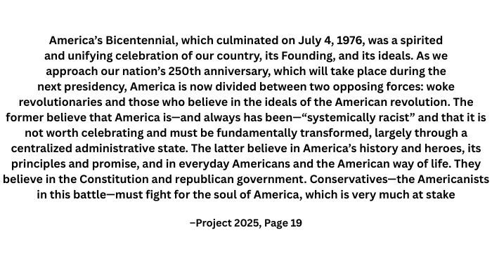  woke revolutionaries and those who believe in the ideals of the American revolution. The former believe that America is—and always has been—“systemically racist” and that it is not worth celebrating and must be fundamentally transformed, largely through a centralized administrative state. The latter believe in America’s history and heroes, its
principles and promise, and in everyday Americans and the American way of life. They
believe in the Constitution and republican government. Conservatives—the Americanists in this battle—must fight for the soul of America, which is very much at stake
–Project 2025, Page 19"