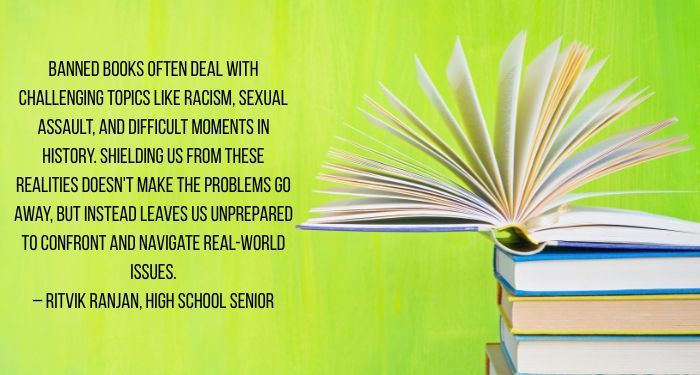 Image of a stack of books on a green background. There is a quote next to the books in black that reads "You're shielding us from reality, not helping us. Banned books often deal with challenging topics like racism, sexual assault, and difficult moments in history. Shielding us from these realities doesn't make the problems go away, but instead leaves us unprepared to confront and navigate real-world issues. -- Ritvik Ranjan, High School Senior."
